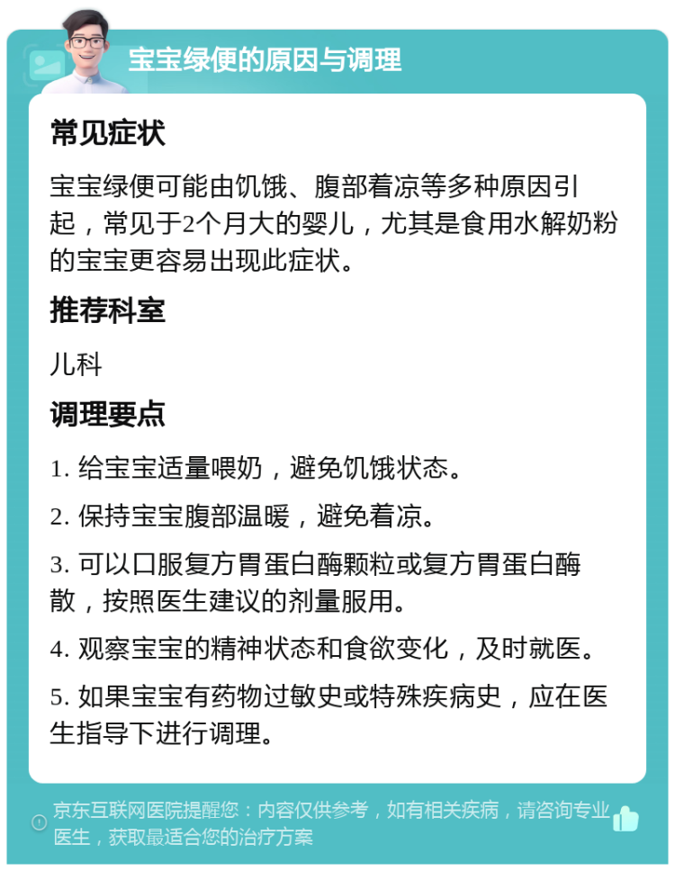 宝宝绿便的原因与调理 常见症状 宝宝绿便可能由饥饿、腹部着凉等多种原因引起，常见于2个月大的婴儿，尤其是食用水解奶粉的宝宝更容易出现此症状。 推荐科室 儿科 调理要点 1. 给宝宝适量喂奶，避免饥饿状态。 2. 保持宝宝腹部温暖，避免着凉。 3. 可以口服复方胃蛋白酶颗粒或复方胃蛋白酶散，按照医生建议的剂量服用。 4. 观察宝宝的精神状态和食欲变化，及时就医。 5. 如果宝宝有药物过敏史或特殊疾病史，应在医生指导下进行调理。