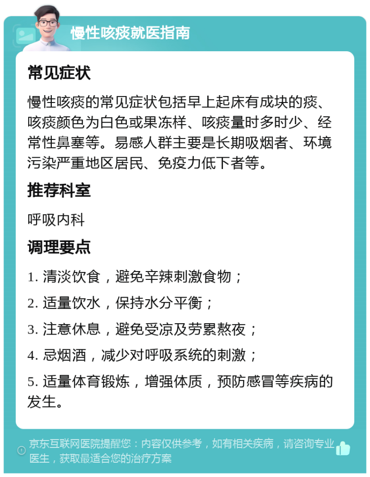 慢性咳痰就医指南 常见症状 慢性咳痰的常见症状包括早上起床有成块的痰、咳痰颜色为白色或果冻样、咳痰量时多时少、经常性鼻塞等。易感人群主要是长期吸烟者、环境污染严重地区居民、免疫力低下者等。 推荐科室 呼吸内科 调理要点 1. 清淡饮食，避免辛辣刺激食物； 2. 适量饮水，保持水分平衡； 3. 注意休息，避免受凉及劳累熬夜； 4. 忌烟酒，减少对呼吸系统的刺激； 5. 适量体育锻炼，增强体质，预防感冒等疾病的发生。