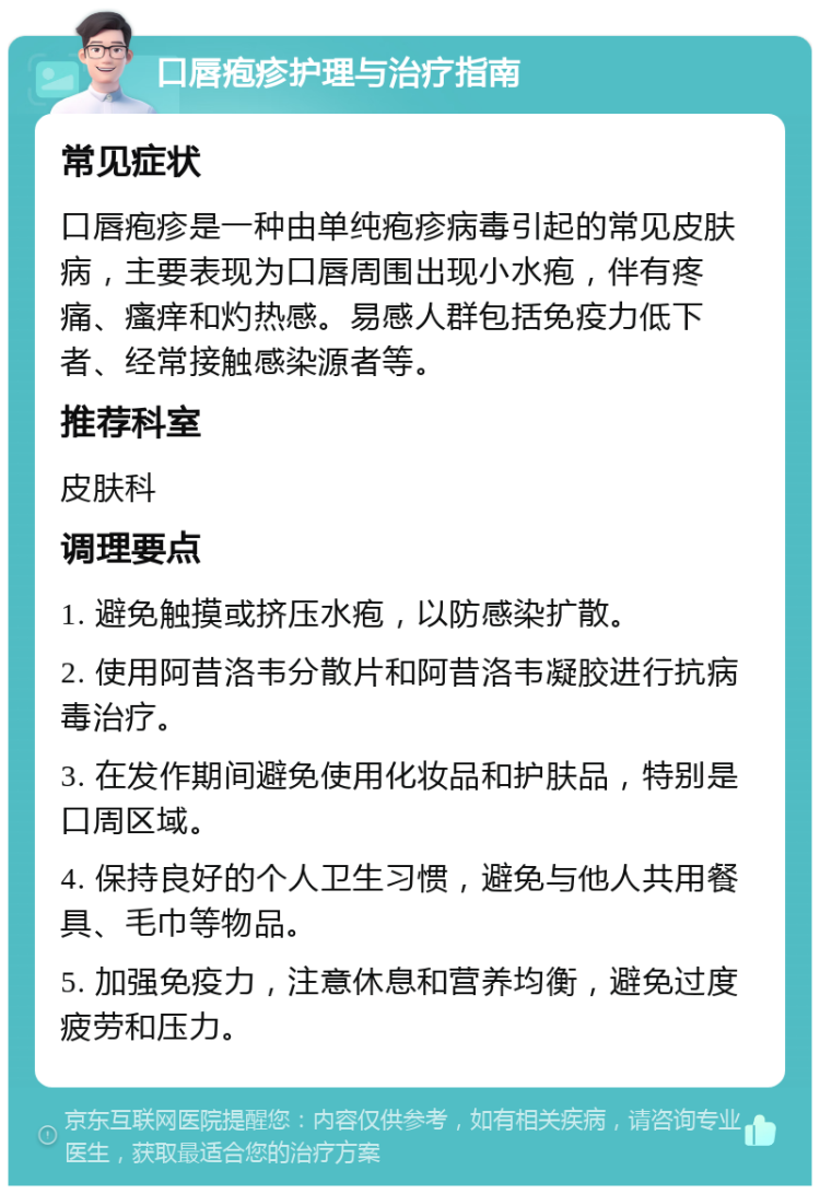 口唇疱疹护理与治疗指南 常见症状 口唇疱疹是一种由单纯疱疹病毒引起的常见皮肤病，主要表现为口唇周围出现小水疱，伴有疼痛、瘙痒和灼热感。易感人群包括免疫力低下者、经常接触感染源者等。 推荐科室 皮肤科 调理要点 1. 避免触摸或挤压水疱，以防感染扩散。 2. 使用阿昔洛韦分散片和阿昔洛韦凝胶进行抗病毒治疗。 3. 在发作期间避免使用化妆品和护肤品，特别是口周区域。 4. 保持良好的个人卫生习惯，避免与他人共用餐具、毛巾等物品。 5. 加强免疫力，注意休息和营养均衡，避免过度疲劳和压力。