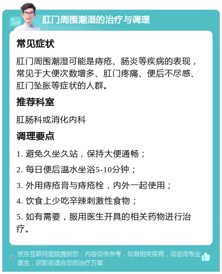 肛门周围潮湿的治疗与调理 常见症状 肛门周围潮湿可能是痔疮、肠炎等疾病的表现，常见于大便次数增多、肛门疼痛、便后不尽感、肛门坠胀等症状的人群。 推荐科室 肛肠科或消化内科 调理要点 1. 避免久坐久站，保持大便通畅； 2. 每日便后温水坐浴5-10分钟； 3. 外用痔疮膏与痔疮栓，内外一起使用； 4. 饮食上少吃辛辣刺激性食物； 5. 如有需要，服用医生开具的相关药物进行治疗。