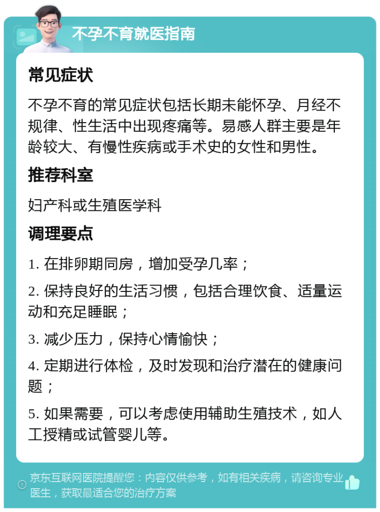 不孕不育就医指南 常见症状 不孕不育的常见症状包括长期未能怀孕、月经不规律、性生活中出现疼痛等。易感人群主要是年龄较大、有慢性疾病或手术史的女性和男性。 推荐科室 妇产科或生殖医学科 调理要点 1. 在排卵期同房，增加受孕几率； 2. 保持良好的生活习惯，包括合理饮食、适量运动和充足睡眠； 3. 减少压力，保持心情愉快； 4. 定期进行体检，及时发现和治疗潜在的健康问题； 5. 如果需要，可以考虑使用辅助生殖技术，如人工授精或试管婴儿等。