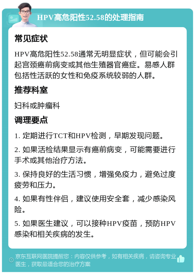 HPV高危阳性52.58的处理指南 常见症状 HPV高危阳性52.58通常无明显症状，但可能会引起宫颈癌前病变或其他生殖器官癌症。易感人群包括性活跃的女性和免疫系统较弱的人群。 推荐科室 妇科或肿瘤科 调理要点 1. 定期进行TCT和HPV检测，早期发现问题。 2. 如果活检结果显示有癌前病变，可能需要进行手术或其他治疗方法。 3. 保持良好的生活习惯，增强免疫力，避免过度疲劳和压力。 4. 如果有性伴侣，建议使用安全套，减少感染风险。 5. 如果医生建议，可以接种HPV疫苗，预防HPV感染和相关疾病的发生。