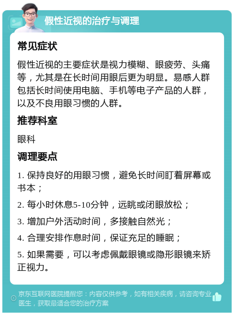 假性近视的治疗与调理 常见症状 假性近视的主要症状是视力模糊、眼疲劳、头痛等，尤其是在长时间用眼后更为明显。易感人群包括长时间使用电脑、手机等电子产品的人群，以及不良用眼习惯的人群。 推荐科室 眼科 调理要点 1. 保持良好的用眼习惯，避免长时间盯着屏幕或书本； 2. 每小时休息5-10分钟，远眺或闭眼放松； 3. 增加户外活动时间，多接触自然光； 4. 合理安排作息时间，保证充足的睡眠； 5. 如果需要，可以考虑佩戴眼镜或隐形眼镜来矫正视力。