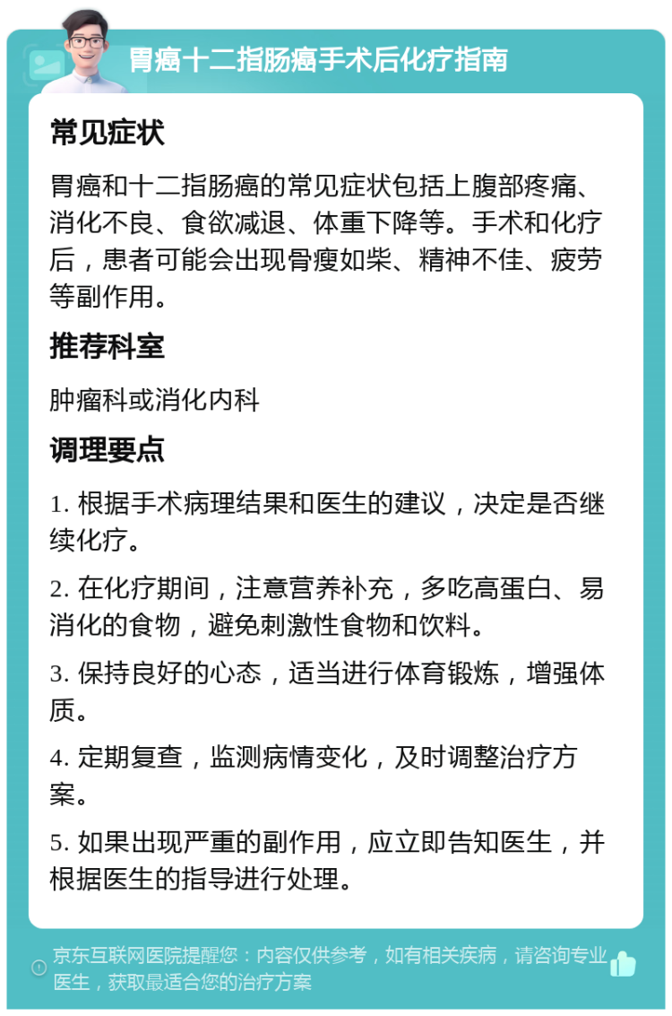 胃癌十二指肠癌手术后化疗指南 常见症状 胃癌和十二指肠癌的常见症状包括上腹部疼痛、消化不良、食欲减退、体重下降等。手术和化疗后，患者可能会出现骨瘦如柴、精神不佳、疲劳等副作用。 推荐科室 肿瘤科或消化内科 调理要点 1. 根据手术病理结果和医生的建议，决定是否继续化疗。 2. 在化疗期间，注意营养补充，多吃高蛋白、易消化的食物，避免刺激性食物和饮料。 3. 保持良好的心态，适当进行体育锻炼，增强体质。 4. 定期复查，监测病情变化，及时调整治疗方案。 5. 如果出现严重的副作用，应立即告知医生，并根据医生的指导进行处理。