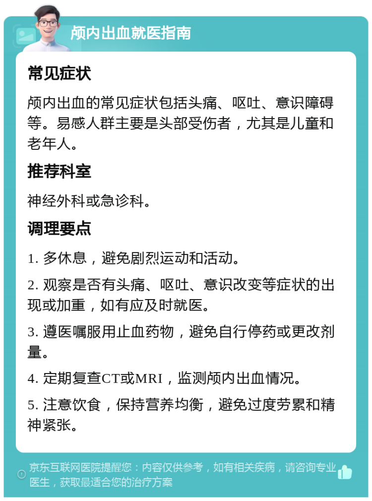 颅内出血就医指南 常见症状 颅内出血的常见症状包括头痛、呕吐、意识障碍等。易感人群主要是头部受伤者，尤其是儿童和老年人。 推荐科室 神经外科或急诊科。 调理要点 1. 多休息，避免剧烈运动和活动。 2. 观察是否有头痛、呕吐、意识改变等症状的出现或加重，如有应及时就医。 3. 遵医嘱服用止血药物，避免自行停药或更改剂量。 4. 定期复查CT或MRI，监测颅内出血情况。 5. 注意饮食，保持营养均衡，避免过度劳累和精神紧张。