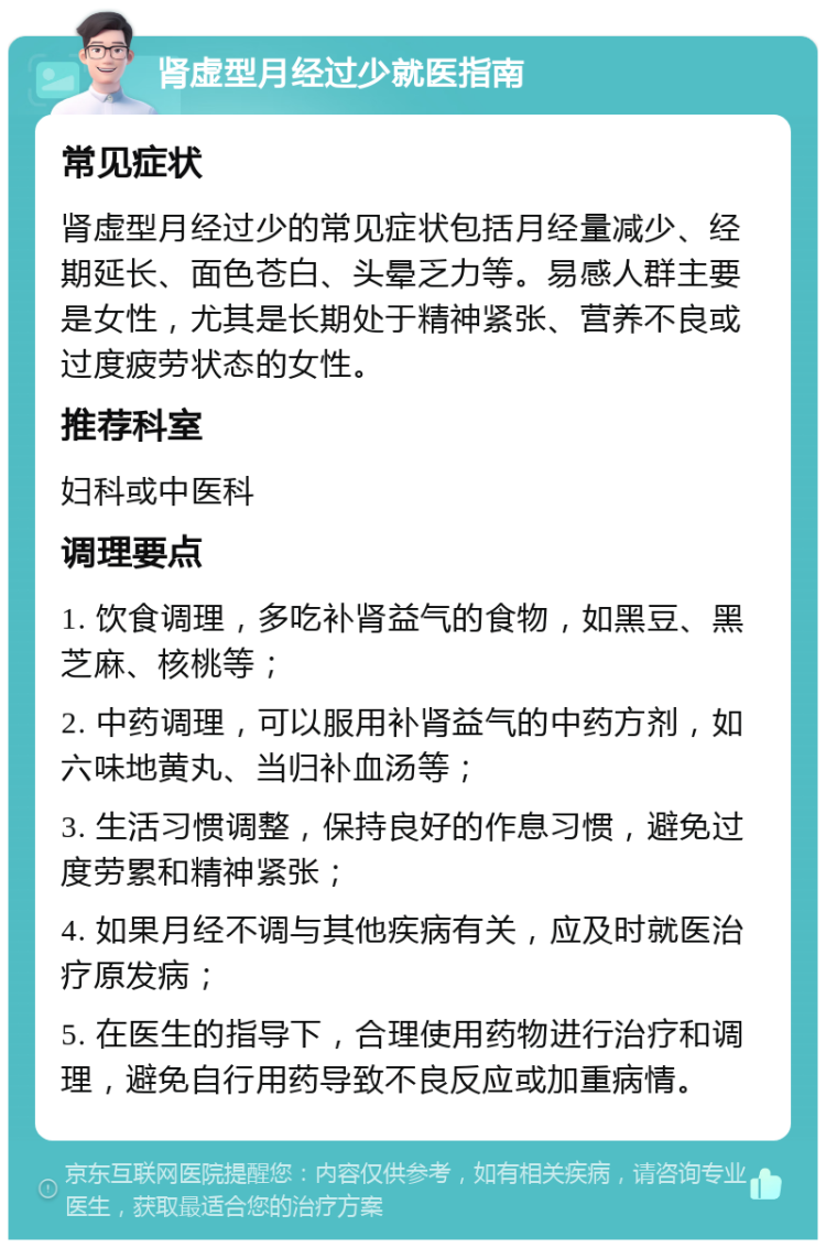 肾虚型月经过少就医指南 常见症状 肾虚型月经过少的常见症状包括月经量减少、经期延长、面色苍白、头晕乏力等。易感人群主要是女性，尤其是长期处于精神紧张、营养不良或过度疲劳状态的女性。 推荐科室 妇科或中医科 调理要点 1. 饮食调理，多吃补肾益气的食物，如黑豆、黑芝麻、核桃等； 2. 中药调理，可以服用补肾益气的中药方剂，如六味地黄丸、当归补血汤等； 3. 生活习惯调整，保持良好的作息习惯，避免过度劳累和精神紧张； 4. 如果月经不调与其他疾病有关，应及时就医治疗原发病； 5. 在医生的指导下，合理使用药物进行治疗和调理，避免自行用药导致不良反应或加重病情。