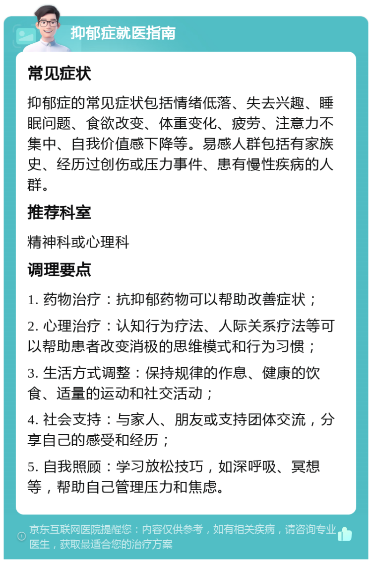 抑郁症就医指南 常见症状 抑郁症的常见症状包括情绪低落、失去兴趣、睡眠问题、食欲改变、体重变化、疲劳、注意力不集中、自我价值感下降等。易感人群包括有家族史、经历过创伤或压力事件、患有慢性疾病的人群。 推荐科室 精神科或心理科 调理要点 1. 药物治疗：抗抑郁药物可以帮助改善症状； 2. 心理治疗：认知行为疗法、人际关系疗法等可以帮助患者改变消极的思维模式和行为习惯； 3. 生活方式调整：保持规律的作息、健康的饮食、适量的运动和社交活动； 4. 社会支持：与家人、朋友或支持团体交流，分享自己的感受和经历； 5. 自我照顾：学习放松技巧，如深呼吸、冥想等，帮助自己管理压力和焦虑。