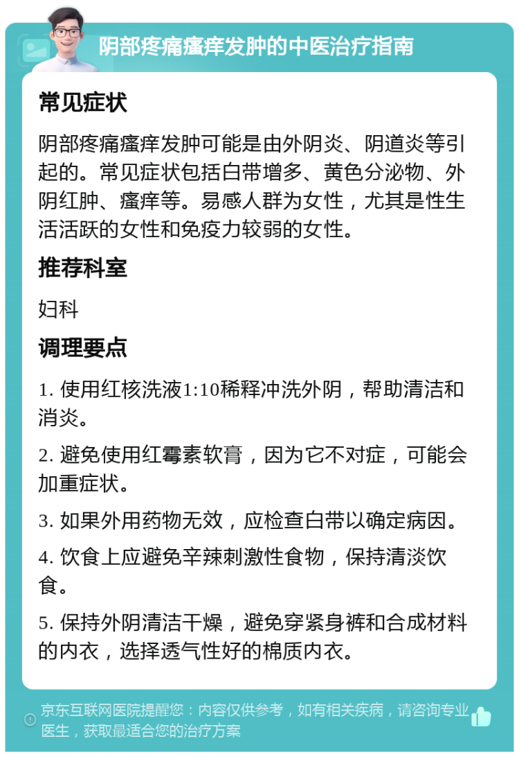 阴部疼痛瘙痒发肿的中医治疗指南 常见症状 阴部疼痛瘙痒发肿可能是由外阴炎、阴道炎等引起的。常见症状包括白带增多、黄色分泌物、外阴红肿、瘙痒等。易感人群为女性，尤其是性生活活跃的女性和免疫力较弱的女性。 推荐科室 妇科 调理要点 1. 使用红核洗液1:10稀释冲洗外阴，帮助清洁和消炎。 2. 避免使用红霉素软膏，因为它不对症，可能会加重症状。 3. 如果外用药物无效，应检查白带以确定病因。 4. 饮食上应避免辛辣刺激性食物，保持清淡饮食。 5. 保持外阴清洁干燥，避免穿紧身裤和合成材料的内衣，选择透气性好的棉质内衣。