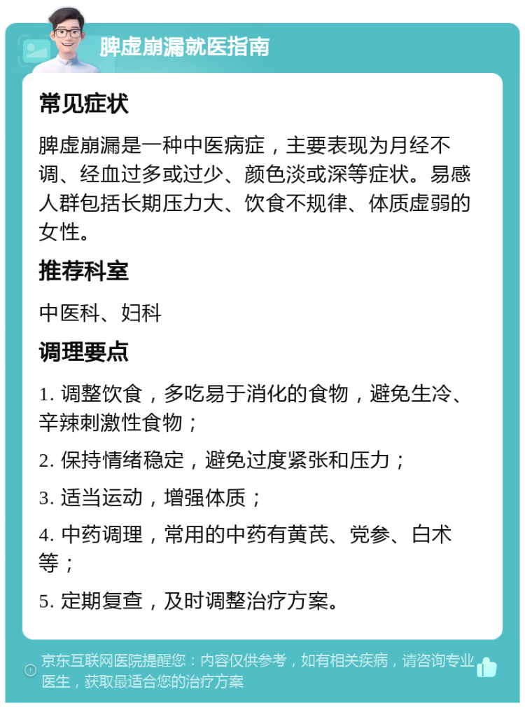 脾虚崩漏就医指南 常见症状 脾虚崩漏是一种中医病症，主要表现为月经不调、经血过多或过少、颜色淡或深等症状。易感人群包括长期压力大、饮食不规律、体质虚弱的女性。 推荐科室 中医科、妇科 调理要点 1. 调整饮食，多吃易于消化的食物，避免生冷、辛辣刺激性食物； 2. 保持情绪稳定，避免过度紧张和压力； 3. 适当运动，增强体质； 4. 中药调理，常用的中药有黄芪、党参、白术等； 5. 定期复查，及时调整治疗方案。