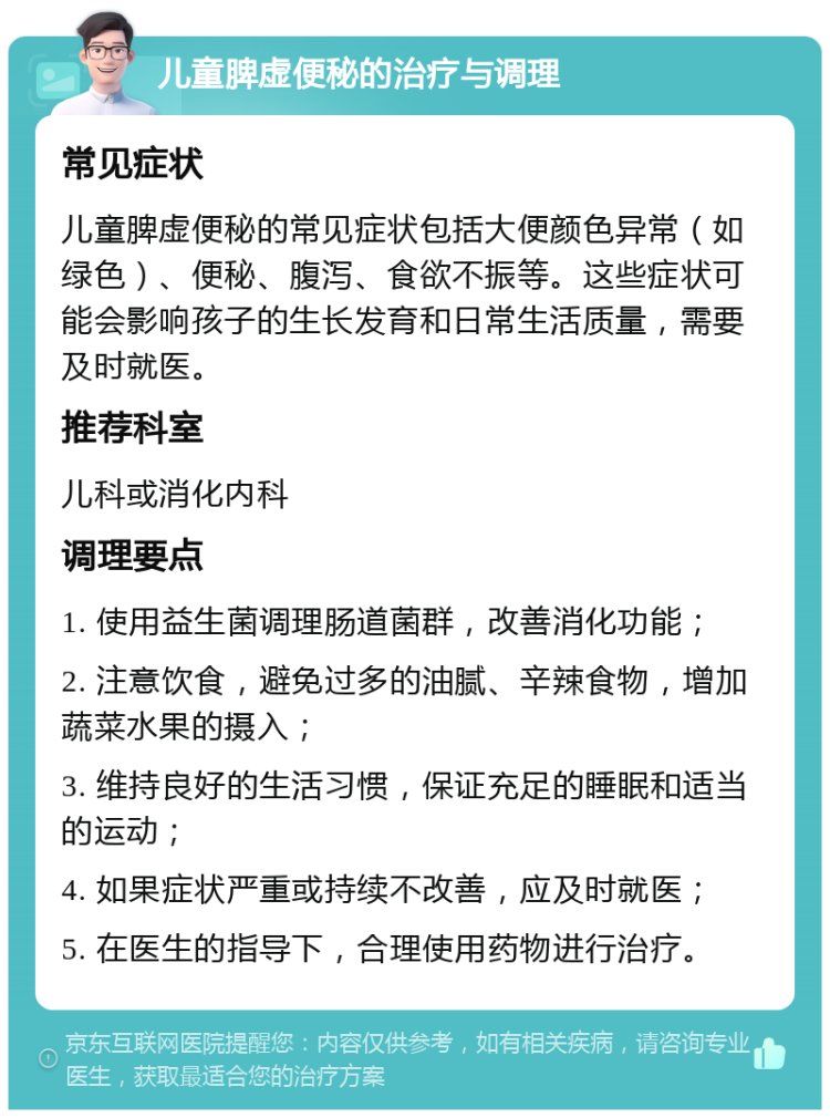 儿童脾虚便秘的治疗与调理 常见症状 儿童脾虚便秘的常见症状包括大便颜色异常（如绿色）、便秘、腹泻、食欲不振等。这些症状可能会影响孩子的生长发育和日常生活质量，需要及时就医。 推荐科室 儿科或消化内科 调理要点 1. 使用益生菌调理肠道菌群，改善消化功能； 2. 注意饮食，避免过多的油腻、辛辣食物，增加蔬菜水果的摄入； 3. 维持良好的生活习惯，保证充足的睡眠和适当的运动； 4. 如果症状严重或持续不改善，应及时就医； 5. 在医生的指导下，合理使用药物进行治疗。