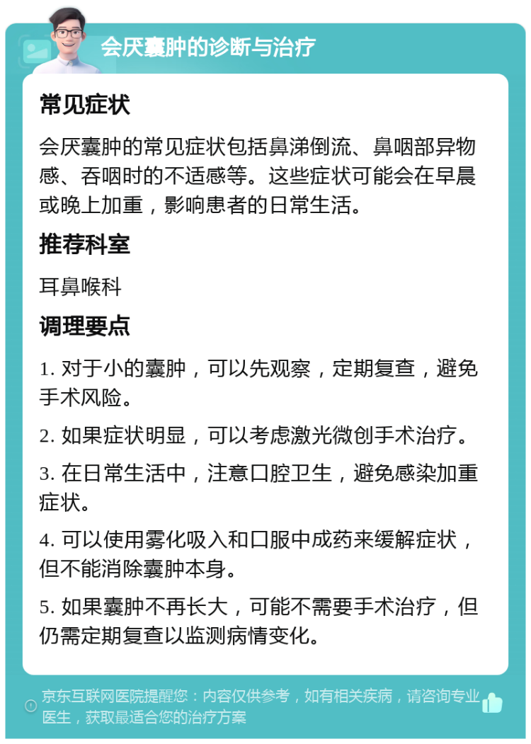 会厌囊肿的诊断与治疗 常见症状 会厌囊肿的常见症状包括鼻涕倒流、鼻咽部异物感、吞咽时的不适感等。这些症状可能会在早晨或晚上加重，影响患者的日常生活。 推荐科室 耳鼻喉科 调理要点 1. 对于小的囊肿，可以先观察，定期复查，避免手术风险。 2. 如果症状明显，可以考虑激光微创手术治疗。 3. 在日常生活中，注意口腔卫生，避免感染加重症状。 4. 可以使用雾化吸入和口服中成药来缓解症状，但不能消除囊肿本身。 5. 如果囊肿不再长大，可能不需要手术治疗，但仍需定期复查以监测病情变化。