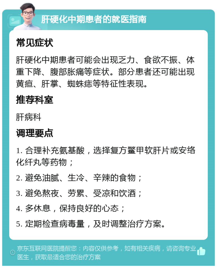 肝硬化中期患者的就医指南 常见症状 肝硬化中期患者可能会出现乏力、食欲不振、体重下降、腹部胀痛等症状。部分患者还可能出现黄疸、肝掌、蜘蛛痣等特征性表现。 推荐科室 肝病科 调理要点 1. 合理补充氨基酸，选择复方鳖甲软肝片或安络化纤丸等药物； 2. 避免油腻、生冷、辛辣的食物； 3. 避免熬夜、劳累、受凉和饮酒； 4. 多休息，保持良好的心态； 5. 定期检查病毒量，及时调整治疗方案。