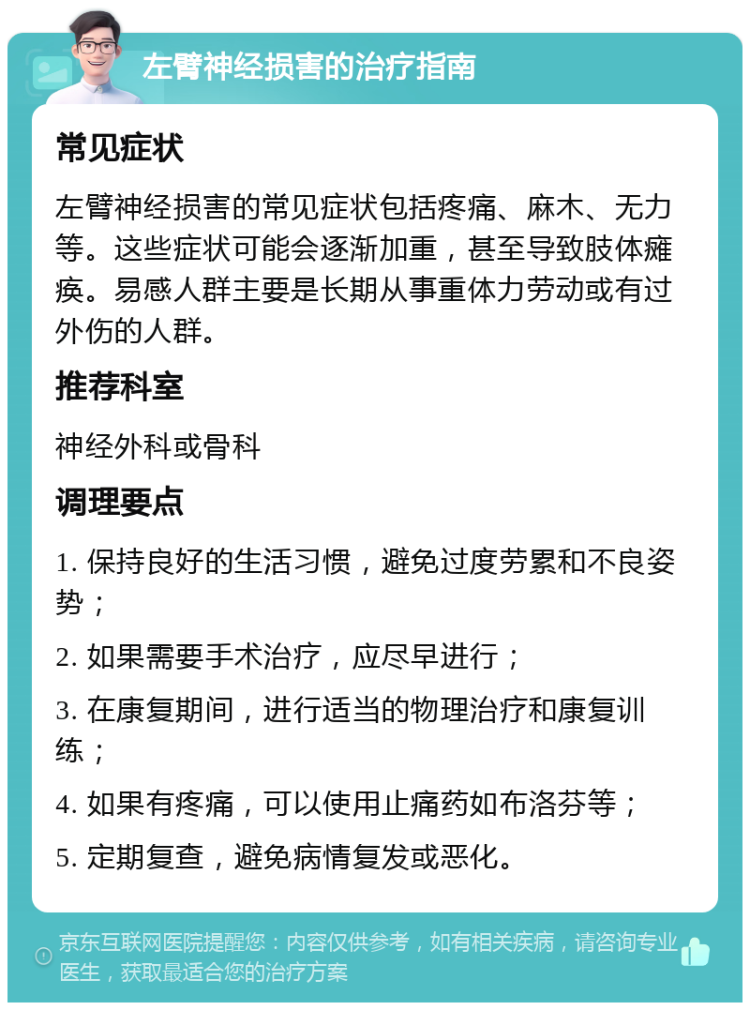 左臂神经损害的治疗指南 常见症状 左臂神经损害的常见症状包括疼痛、麻木、无力等。这些症状可能会逐渐加重，甚至导致肢体瘫痪。易感人群主要是长期从事重体力劳动或有过外伤的人群。 推荐科室 神经外科或骨科 调理要点 1. 保持良好的生活习惯，避免过度劳累和不良姿势； 2. 如果需要手术治疗，应尽早进行； 3. 在康复期间，进行适当的物理治疗和康复训练； 4. 如果有疼痛，可以使用止痛药如布洛芬等； 5. 定期复查，避免病情复发或恶化。