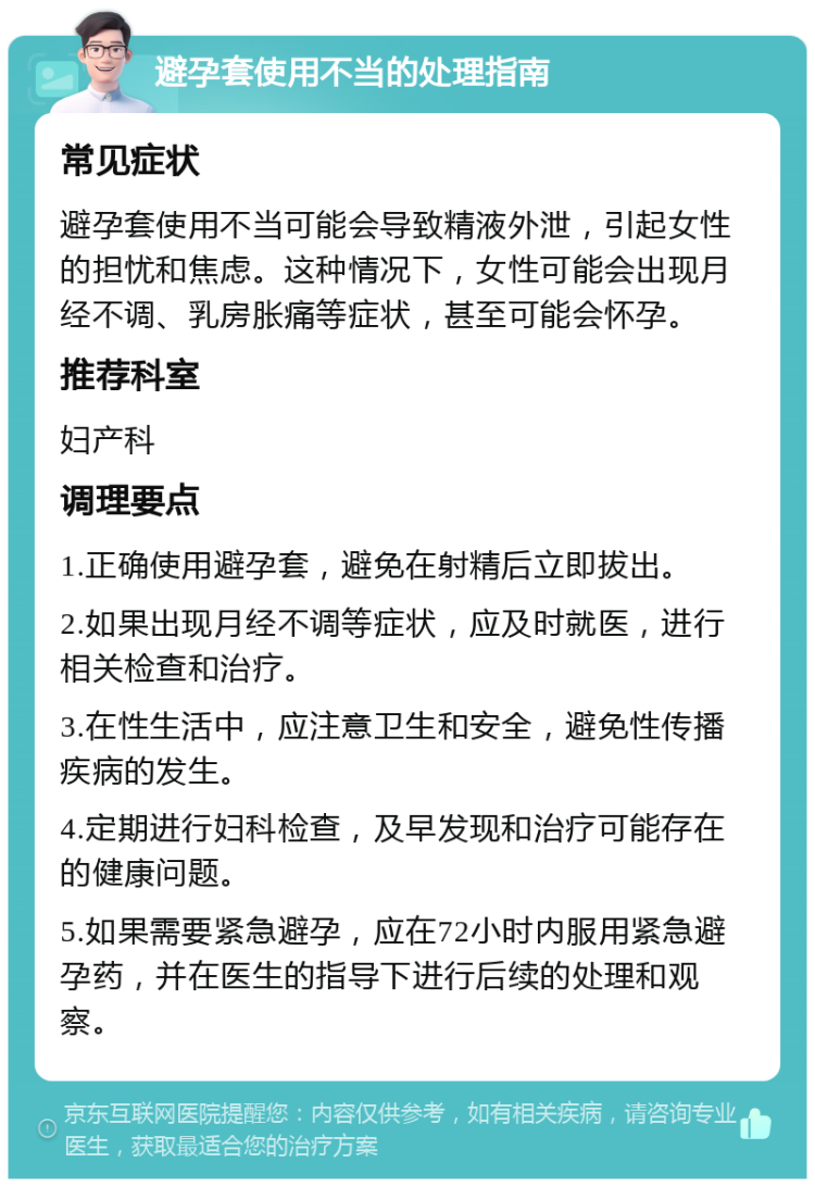 避孕套使用不当的处理指南 常见症状 避孕套使用不当可能会导致精液外泄，引起女性的担忧和焦虑。这种情况下，女性可能会出现月经不调、乳房胀痛等症状，甚至可能会怀孕。 推荐科室 妇产科 调理要点 1.正确使用避孕套，避免在射精后立即拔出。 2.如果出现月经不调等症状，应及时就医，进行相关检查和治疗。 3.在性生活中，应注意卫生和安全，避免性传播疾病的发生。 4.定期进行妇科检查，及早发现和治疗可能存在的健康问题。 5.如果需要紧急避孕，应在72小时内服用紧急避孕药，并在医生的指导下进行后续的处理和观察。