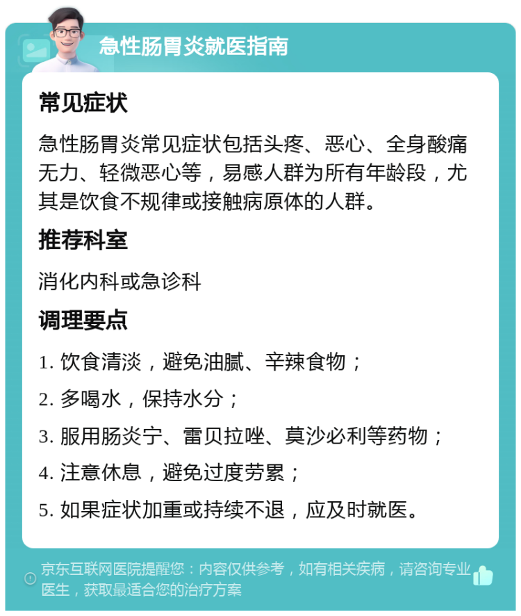 急性肠胃炎就医指南 常见症状 急性肠胃炎常见症状包括头疼、恶心、全身酸痛无力、轻微恶心等，易感人群为所有年龄段，尤其是饮食不规律或接触病原体的人群。 推荐科室 消化内科或急诊科 调理要点 1. 饮食清淡，避免油腻、辛辣食物； 2. 多喝水，保持水分； 3. 服用肠炎宁、雷贝拉唑、莫沙必利等药物； 4. 注意休息，避免过度劳累； 5. 如果症状加重或持续不退，应及时就医。