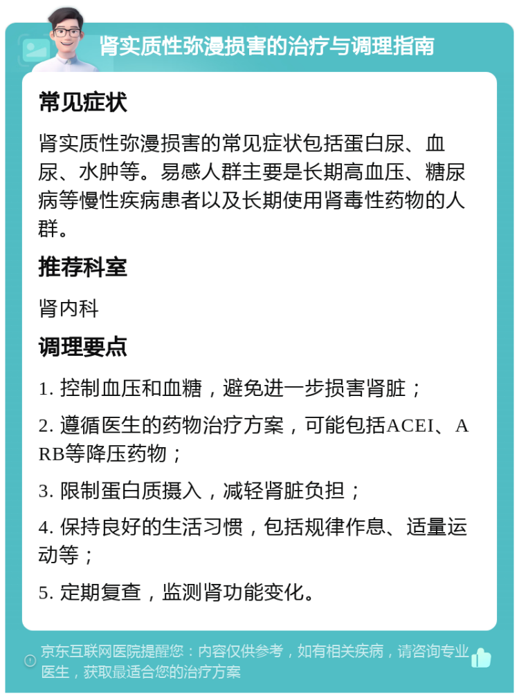 肾实质性弥漫损害的治疗与调理指南 常见症状 肾实质性弥漫损害的常见症状包括蛋白尿、血尿、水肿等。易感人群主要是长期高血压、糖尿病等慢性疾病患者以及长期使用肾毒性药物的人群。 推荐科室 肾内科 调理要点 1. 控制血压和血糖，避免进一步损害肾脏； 2. 遵循医生的药物治疗方案，可能包括ACEI、ARB等降压药物； 3. 限制蛋白质摄入，减轻肾脏负担； 4. 保持良好的生活习惯，包括规律作息、适量运动等； 5. 定期复查，监测肾功能变化。