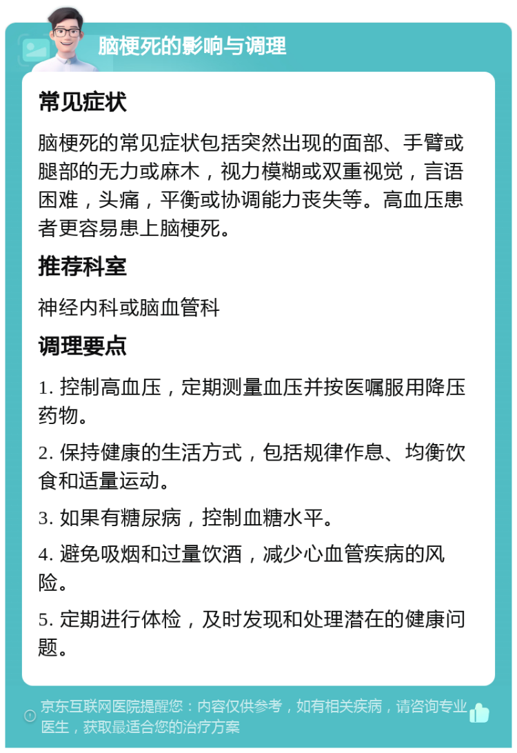 脑梗死的影响与调理 常见症状 脑梗死的常见症状包括突然出现的面部、手臂或腿部的无力或麻木，视力模糊或双重视觉，言语困难，头痛，平衡或协调能力丧失等。高血压患者更容易患上脑梗死。 推荐科室 神经内科或脑血管科 调理要点 1. 控制高血压，定期测量血压并按医嘱服用降压药物。 2. 保持健康的生活方式，包括规律作息、均衡饮食和适量运动。 3. 如果有糖尿病，控制血糖水平。 4. 避免吸烟和过量饮酒，减少心血管疾病的风险。 5. 定期进行体检，及时发现和处理潜在的健康问题。