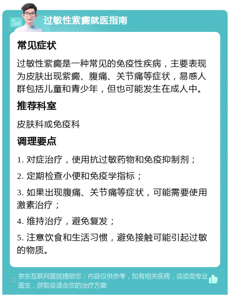 过敏性紫癜就医指南 常见症状 过敏性紫癜是一种常见的免疫性疾病，主要表现为皮肤出现紫癜、腹痛、关节痛等症状，易感人群包括儿童和青少年，但也可能发生在成人中。 推荐科室 皮肤科或免疫科 调理要点 1. 对症治疗，使用抗过敏药物和免疫抑制剂； 2. 定期检查小便和免疫学指标； 3. 如果出现腹痛、关节痛等症状，可能需要使用激素治疗； 4. 维持治疗，避免复发； 5. 注意饮食和生活习惯，避免接触可能引起过敏的物质。