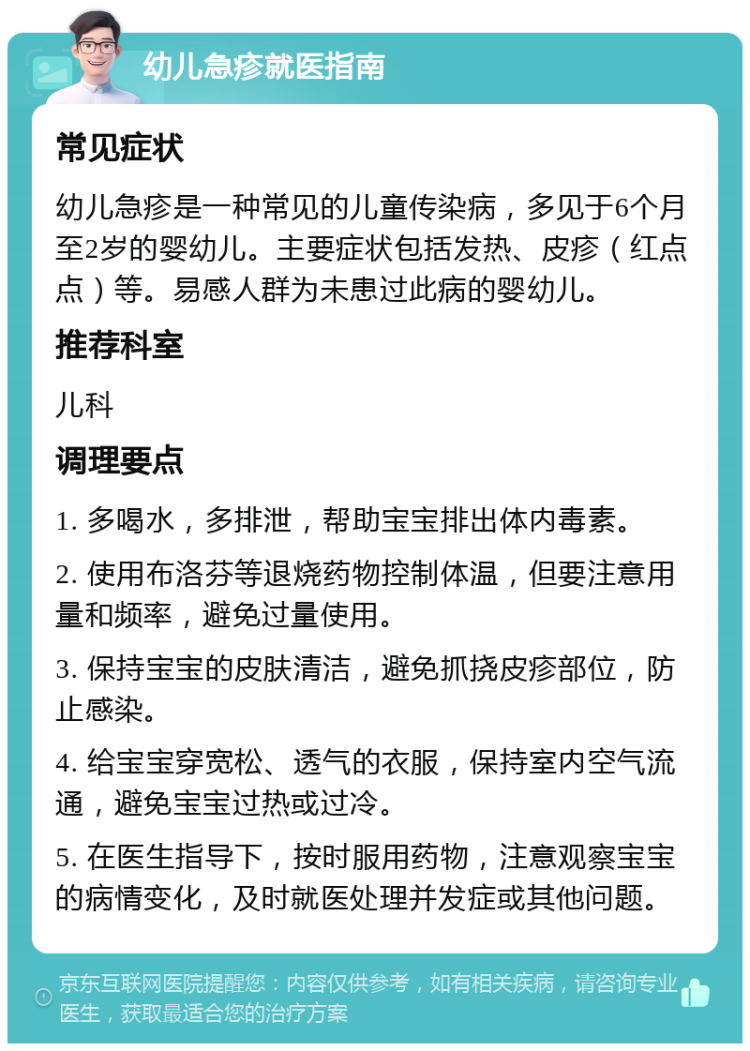 幼儿急疹就医指南 常见症状 幼儿急疹是一种常见的儿童传染病，多见于6个月至2岁的婴幼儿。主要症状包括发热、皮疹（红点点）等。易感人群为未患过此病的婴幼儿。 推荐科室 儿科 调理要点 1. 多喝水，多排泄，帮助宝宝排出体内毒素。 2. 使用布洛芬等退烧药物控制体温，但要注意用量和频率，避免过量使用。 3. 保持宝宝的皮肤清洁，避免抓挠皮疹部位，防止感染。 4. 给宝宝穿宽松、透气的衣服，保持室内空气流通，避免宝宝过热或过冷。 5. 在医生指导下，按时服用药物，注意观察宝宝的病情变化，及时就医处理并发症或其他问题。