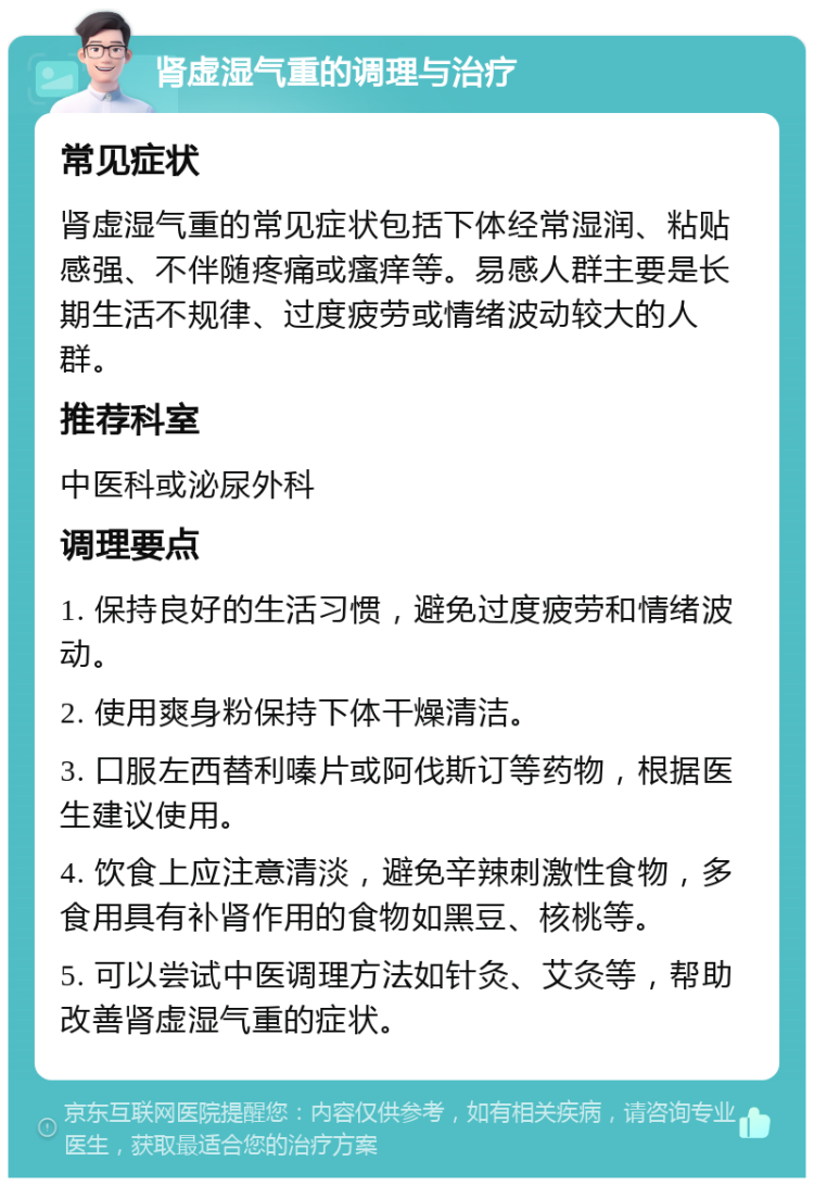 肾虚湿气重的调理与治疗 常见症状 肾虚湿气重的常见症状包括下体经常湿润、粘贴感强、不伴随疼痛或瘙痒等。易感人群主要是长期生活不规律、过度疲劳或情绪波动较大的人群。 推荐科室 中医科或泌尿外科 调理要点 1. 保持良好的生活习惯，避免过度疲劳和情绪波动。 2. 使用爽身粉保持下体干燥清洁。 3. 口服左西替利嗪片或阿伐斯订等药物，根据医生建议使用。 4. 饮食上应注意清淡，避免辛辣刺激性食物，多食用具有补肾作用的食物如黑豆、核桃等。 5. 可以尝试中医调理方法如针灸、艾灸等，帮助改善肾虚湿气重的症状。