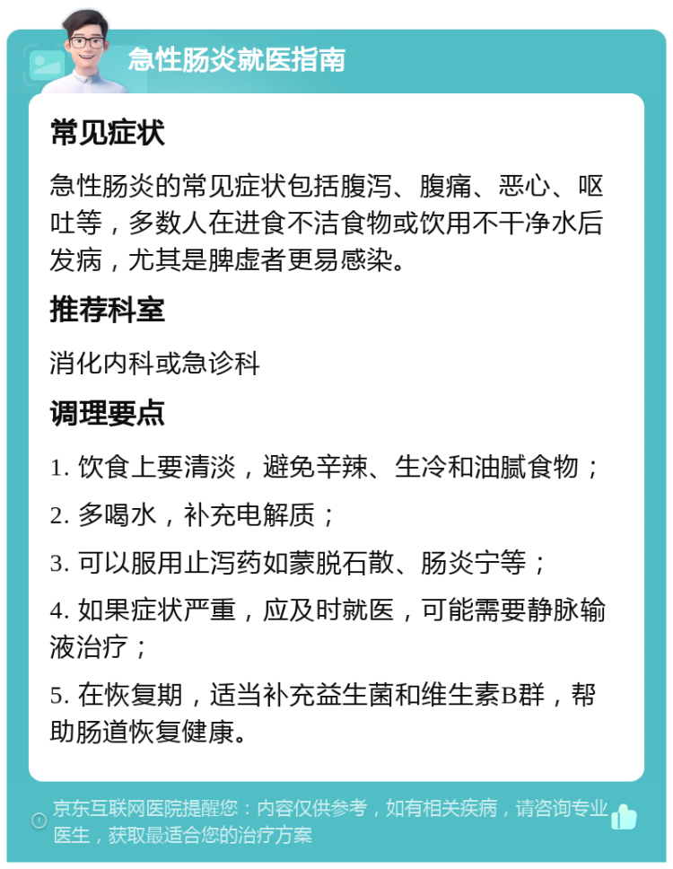 急性肠炎就医指南 常见症状 急性肠炎的常见症状包括腹泻、腹痛、恶心、呕吐等，多数人在进食不洁食物或饮用不干净水后发病，尤其是脾虚者更易感染。 推荐科室 消化内科或急诊科 调理要点 1. 饮食上要清淡，避免辛辣、生冷和油腻食物； 2. 多喝水，补充电解质； 3. 可以服用止泻药如蒙脱石散、肠炎宁等； 4. 如果症状严重，应及时就医，可能需要静脉输液治疗； 5. 在恢复期，适当补充益生菌和维生素B群，帮助肠道恢复健康。