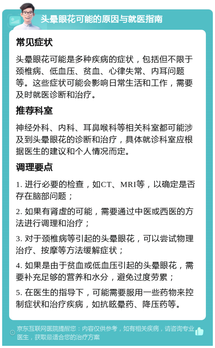 头晕眼花可能的原因与就医指南 常见症状 头晕眼花可能是多种疾病的症状，包括但不限于颈椎病、低血压、贫血、心律失常、内耳问题等。这些症状可能会影响日常生活和工作，需要及时就医诊断和治疗。 推荐科室 神经外科、内科、耳鼻喉科等相关科室都可能涉及到头晕眼花的诊断和治疗，具体就诊科室应根据医生的建议和个人情况而定。 调理要点 1. 进行必要的检查，如CT、MRI等，以确定是否存在脑部问题； 2. 如果有肾虚的可能，需要通过中医或西医的方法进行调理和治疗； 3. 对于颈椎病等引起的头晕眼花，可以尝试物理治疗、按摩等方法缓解症状； 4. 如果是由于贫血或低血压引起的头晕眼花，需要补充足够的营养和水分，避免过度劳累； 5. 在医生的指导下，可能需要服用一些药物来控制症状和治疗疾病，如抗眩晕药、降压药等。