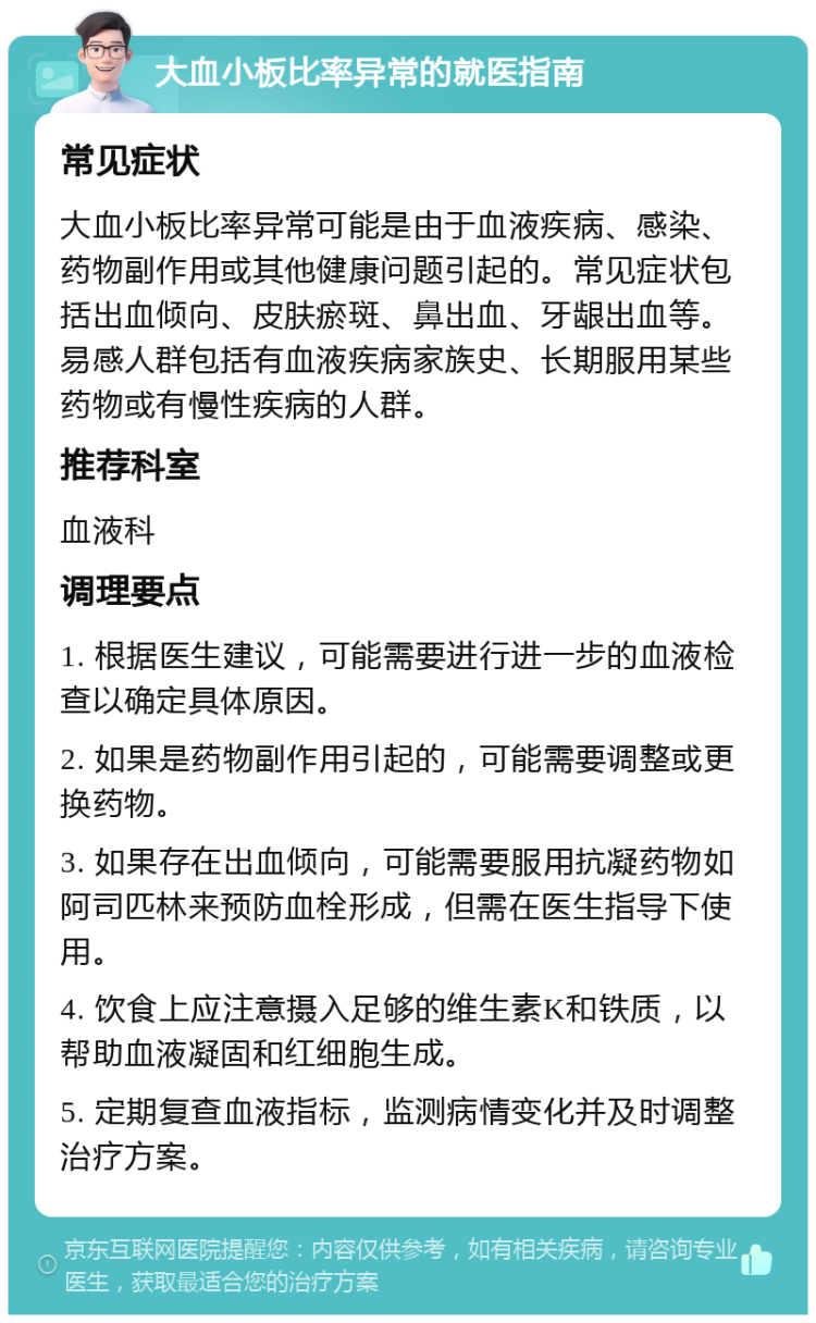 大血小板比率异常的就医指南 常见症状 大血小板比率异常可能是由于血液疾病、感染、药物副作用或其他健康问题引起的。常见症状包括出血倾向、皮肤瘀斑、鼻出血、牙龈出血等。易感人群包括有血液疾病家族史、长期服用某些药物或有慢性疾病的人群。 推荐科室 血液科 调理要点 1. 根据医生建议，可能需要进行进一步的血液检查以确定具体原因。 2. 如果是药物副作用引起的，可能需要调整或更换药物。 3. 如果存在出血倾向，可能需要服用抗凝药物如阿司匹林来预防血栓形成，但需在医生指导下使用。 4. 饮食上应注意摄入足够的维生素K和铁质，以帮助血液凝固和红细胞生成。 5. 定期复查血液指标，监测病情变化并及时调整治疗方案。