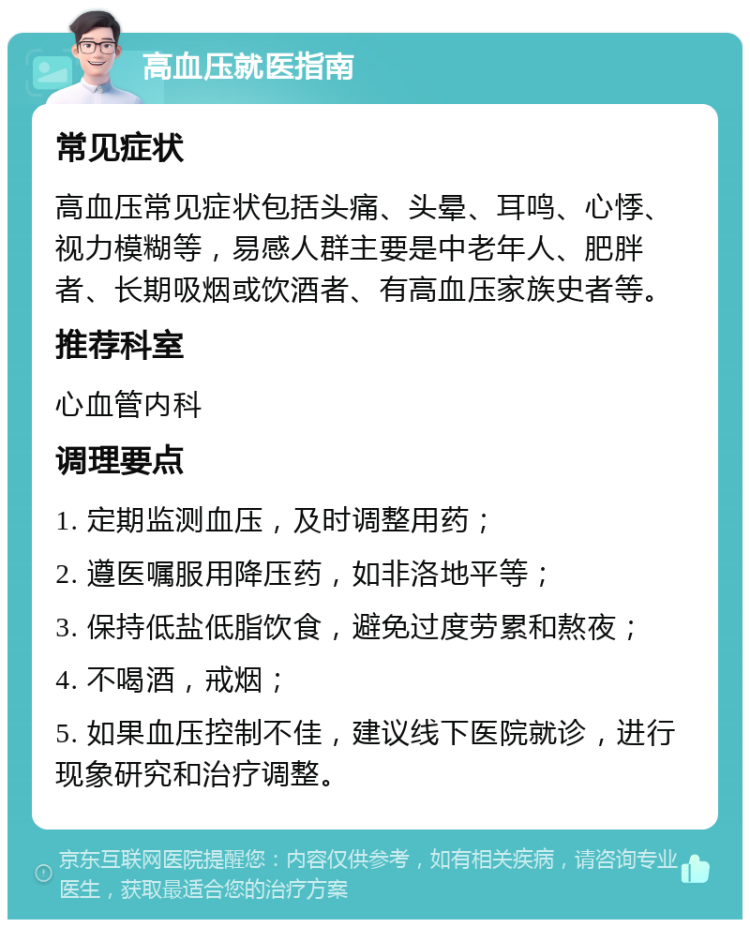 高血压就医指南 常见症状 高血压常见症状包括头痛、头晕、耳鸣、心悸、视力模糊等，易感人群主要是中老年人、肥胖者、长期吸烟或饮酒者、有高血压家族史者等。 推荐科室 心血管内科 调理要点 1. 定期监测血压，及时调整用药； 2. 遵医嘱服用降压药，如非洛地平等； 3. 保持低盐低脂饮食，避免过度劳累和熬夜； 4. 不喝酒，戒烟； 5. 如果血压控制不佳，建议线下医院就诊，进行现象研究和治疗调整。