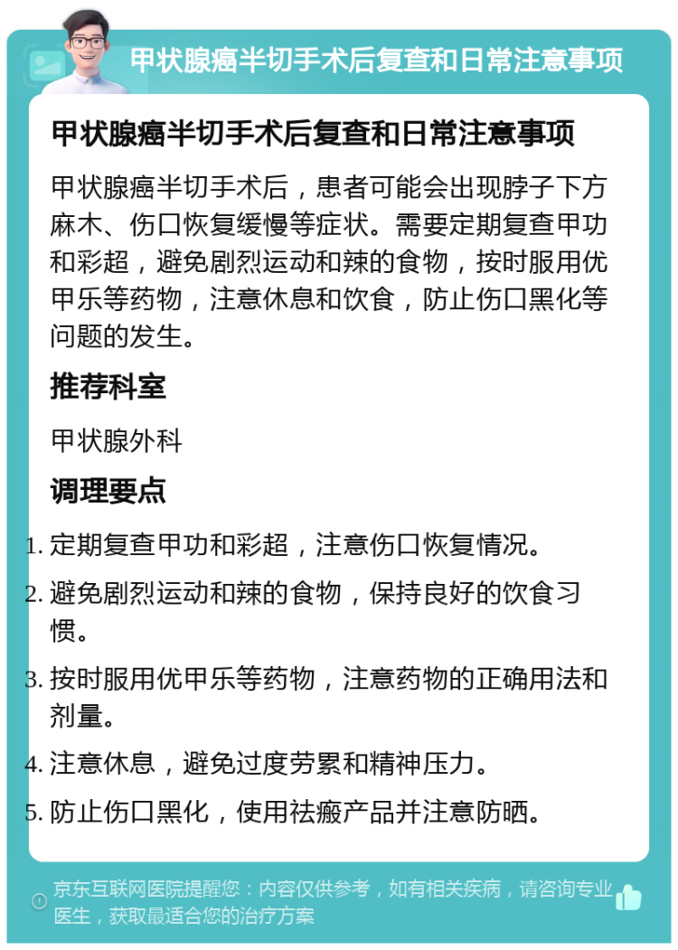 甲状腺癌半切手术后复查和日常注意事项 甲状腺癌半切手术后复查和日常注意事项 甲状腺癌半切手术后，患者可能会出现脖子下方麻木、伤口恢复缓慢等症状。需要定期复查甲功和彩超，避免剧烈运动和辣的食物，按时服用优甲乐等药物，注意休息和饮食，防止伤口黑化等问题的发生。 推荐科室 甲状腺外科 调理要点 定期复查甲功和彩超，注意伤口恢复情况。 避免剧烈运动和辣的食物，保持良好的饮食习惯。 按时服用优甲乐等药物，注意药物的正确用法和剂量。 注意休息，避免过度劳累和精神压力。 防止伤口黑化，使用祛瘢产品并注意防晒。