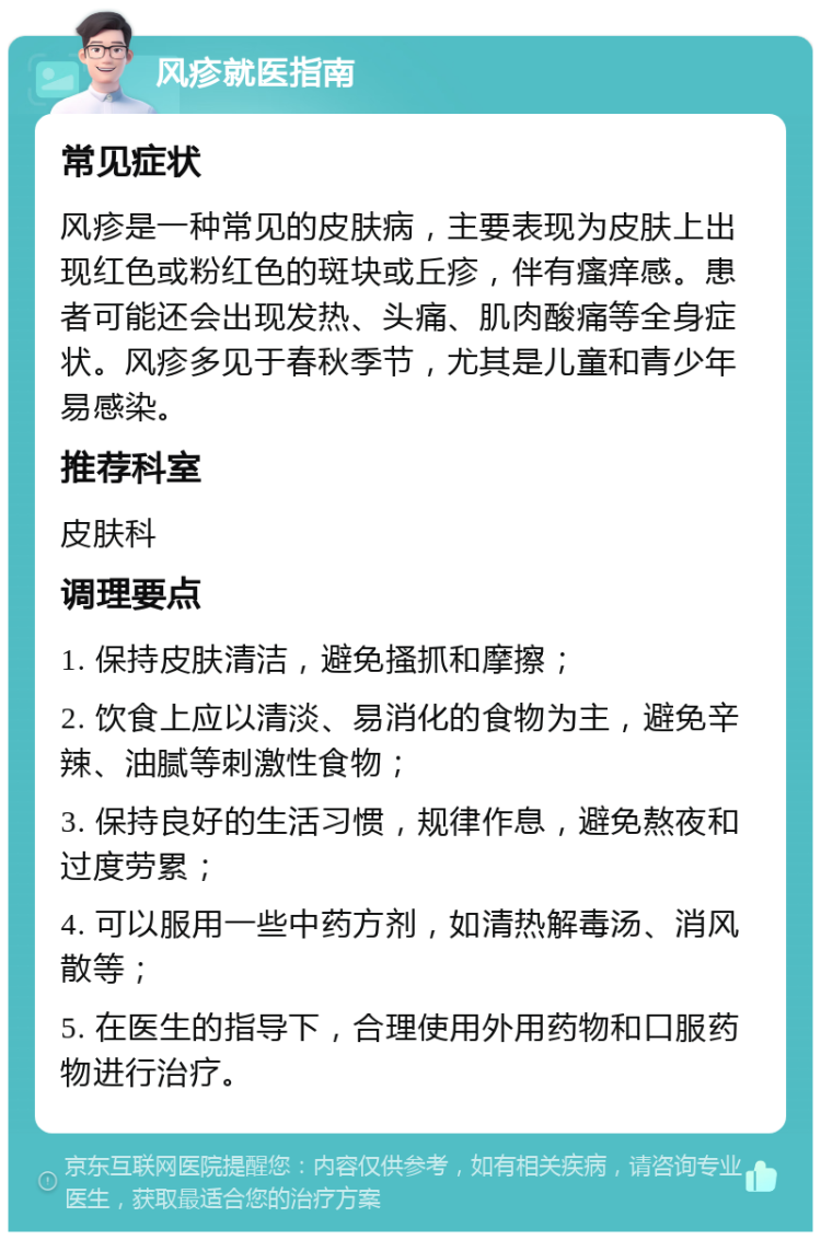 风疹就医指南 常见症状 风疹是一种常见的皮肤病，主要表现为皮肤上出现红色或粉红色的斑块或丘疹，伴有瘙痒感。患者可能还会出现发热、头痛、肌肉酸痛等全身症状。风疹多见于春秋季节，尤其是儿童和青少年易感染。 推荐科室 皮肤科 调理要点 1. 保持皮肤清洁，避免搔抓和摩擦； 2. 饮食上应以清淡、易消化的食物为主，避免辛辣、油腻等刺激性食物； 3. 保持良好的生活习惯，规律作息，避免熬夜和过度劳累； 4. 可以服用一些中药方剂，如清热解毒汤、消风散等； 5. 在医生的指导下，合理使用外用药物和口服药物进行治疗。