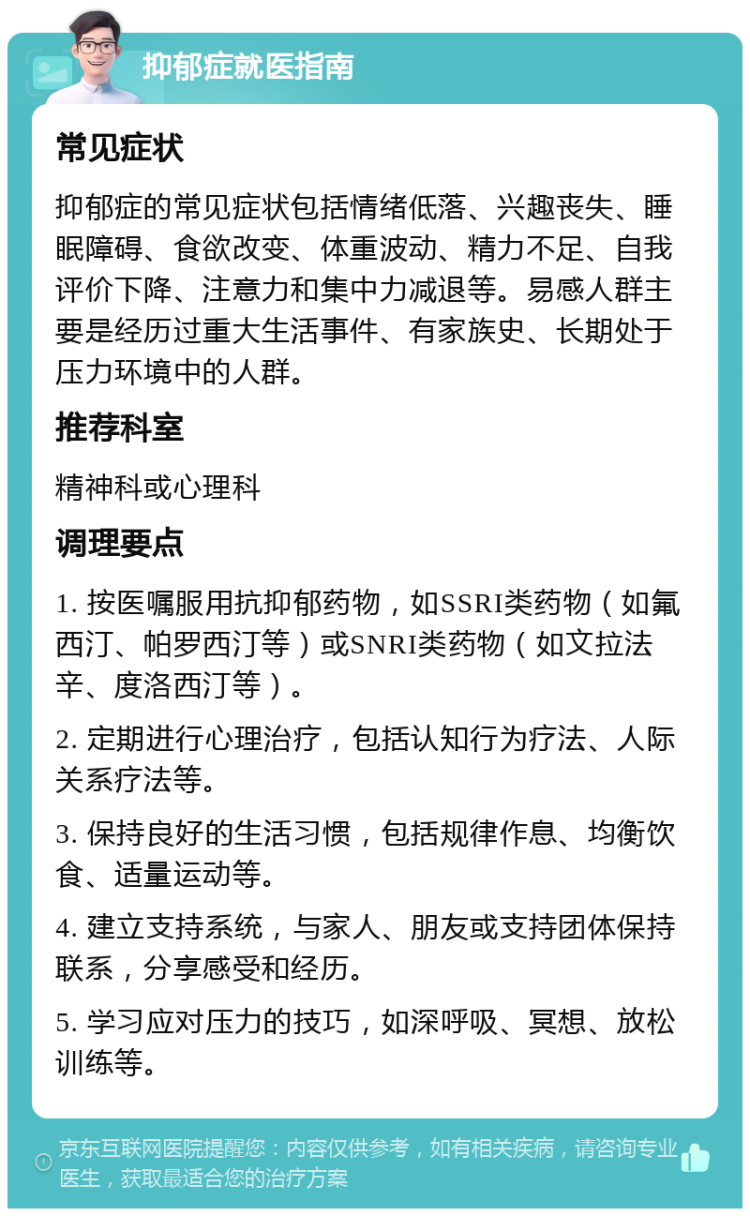 抑郁症就医指南 常见症状 抑郁症的常见症状包括情绪低落、兴趣丧失、睡眠障碍、食欲改变、体重波动、精力不足、自我评价下降、注意力和集中力减退等。易感人群主要是经历过重大生活事件、有家族史、长期处于压力环境中的人群。 推荐科室 精神科或心理科 调理要点 1. 按医嘱服用抗抑郁药物，如SSRI类药物（如氟西汀、帕罗西汀等）或SNRI类药物（如文拉法辛、度洛西汀等）。 2. 定期进行心理治疗，包括认知行为疗法、人际关系疗法等。 3. 保持良好的生活习惯，包括规律作息、均衡饮食、适量运动等。 4. 建立支持系统，与家人、朋友或支持团体保持联系，分享感受和经历。 5. 学习应对压力的技巧，如深呼吸、冥想、放松训练等。