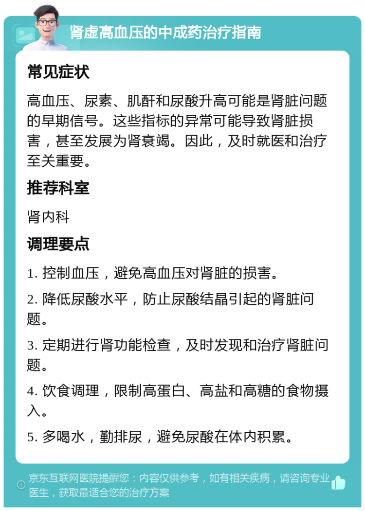 肾虚高血压的中成药治疗指南 常见症状 高血压、尿素、肌酐和尿酸升高可能是肾脏问题的早期信号。这些指标的异常可能导致肾脏损害，甚至发展为肾衰竭。因此，及时就医和治疗至关重要。 推荐科室 肾内科 调理要点 1. 控制血压，避免高血压对肾脏的损害。 2. 降低尿酸水平，防止尿酸结晶引起的肾脏问题。 3. 定期进行肾功能检查，及时发现和治疗肾脏问题。 4. 饮食调理，限制高蛋白、高盐和高糖的食物摄入。 5. 多喝水，勤排尿，避免尿酸在体内积累。