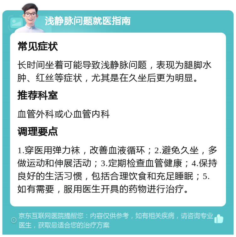 浅静脉问题就医指南 常见症状 长时间坐着可能导致浅静脉问题，表现为腿脚水肿、红丝等症状，尤其是在久坐后更为明显。 推荐科室 血管外科或心血管内科 调理要点 1.穿医用弹力袜，改善血液循环；2.避免久坐，多做运动和伸展活动；3.定期检查血管健康；4.保持良好的生活习惯，包括合理饮食和充足睡眠；5.如有需要，服用医生开具的药物进行治疗。