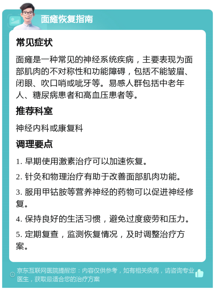 面瘫恢复指南 常见症状 面瘫是一种常见的神经系统疾病，主要表现为面部肌肉的不对称性和功能障碍，包括不能皱眉、闭眼、吹口哨或呲牙等。易感人群包括中老年人、糖尿病患者和高血压患者等。 推荐科室 神经内科或康复科 调理要点 1. 早期使用激素治疗可以加速恢复。 2. 针灸和物理治疗有助于改善面部肌肉功能。 3. 服用甲钴胺等营养神经的药物可以促进神经修复。 4. 保持良好的生活习惯，避免过度疲劳和压力。 5. 定期复查，监测恢复情况，及时调整治疗方案。