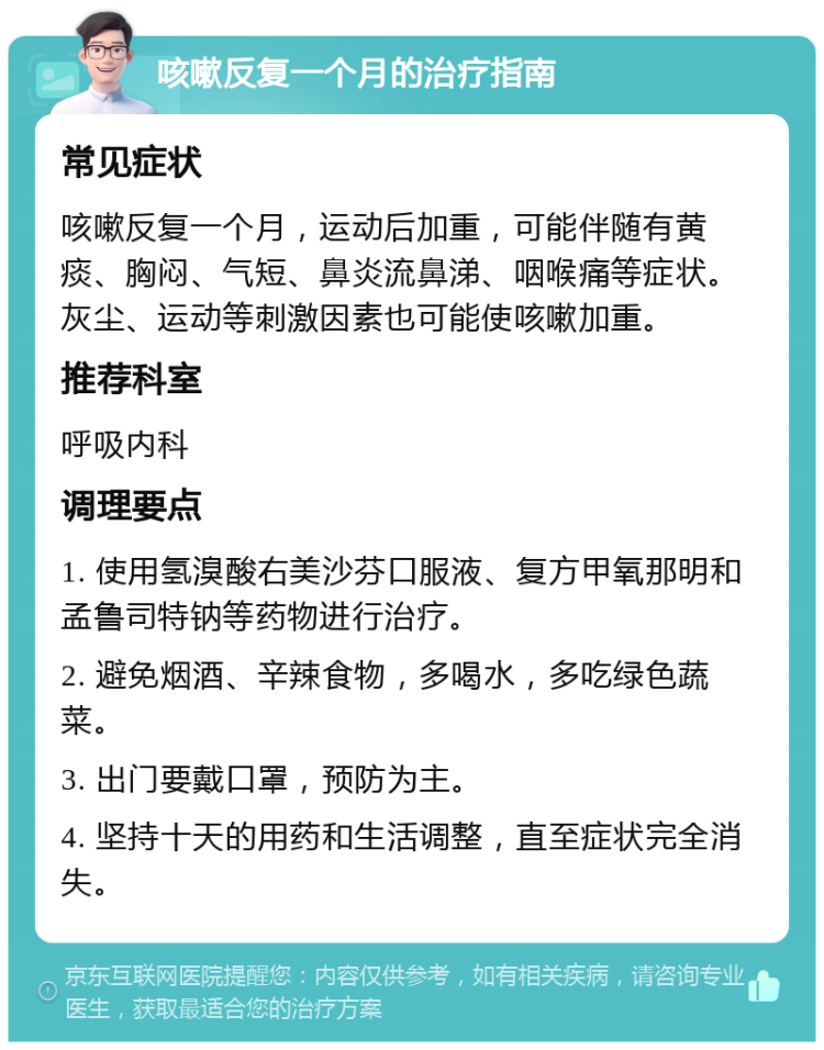 咳嗽反复一个月的治疗指南 常见症状 咳嗽反复一个月，运动后加重，可能伴随有黄痰、胸闷、气短、鼻炎流鼻涕、咽喉痛等症状。灰尘、运动等刺激因素也可能使咳嗽加重。 推荐科室 呼吸内科 调理要点 1. 使用氢溴酸右美沙芬口服液、复方甲氧那明和孟鲁司特钠等药物进行治疗。 2. 避免烟酒、辛辣食物，多喝水，多吃绿色蔬菜。 3. 出门要戴口罩，预防为主。 4. 坚持十天的用药和生活调整，直至症状完全消失。