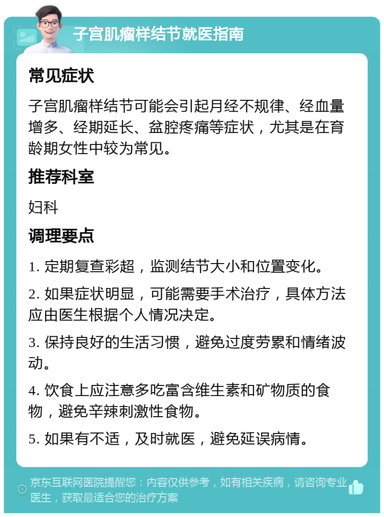 子宫肌瘤样结节就医指南 常见症状 子宫肌瘤样结节可能会引起月经不规律、经血量增多、经期延长、盆腔疼痛等症状，尤其是在育龄期女性中较为常见。 推荐科室 妇科 调理要点 1. 定期复查彩超，监测结节大小和位置变化。 2. 如果症状明显，可能需要手术治疗，具体方法应由医生根据个人情况决定。 3. 保持良好的生活习惯，避免过度劳累和情绪波动。 4. 饮食上应注意多吃富含维生素和矿物质的食物，避免辛辣刺激性食物。 5. 如果有不适，及时就医，避免延误病情。