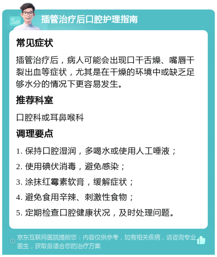 插管治疗后口腔护理指南 常见症状 插管治疗后，病人可能会出现口干舌燥、嘴唇干裂出血等症状，尤其是在干燥的环境中或缺乏足够水分的情况下更容易发生。 推荐科室 口腔科或耳鼻喉科 调理要点 1. 保持口腔湿润，多喝水或使用人工唾液； 2. 使用碘伏消毒，避免感染； 3. 涂抹红霉素软膏，缓解症状； 4. 避免食用辛辣、刺激性食物； 5. 定期检查口腔健康状况，及时处理问题。