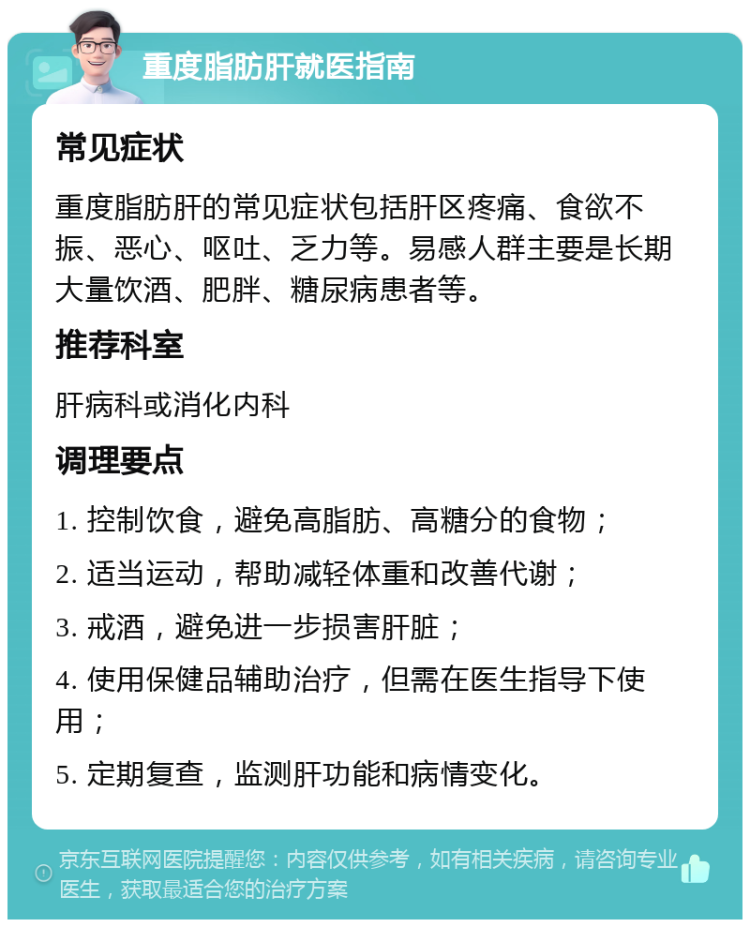 重度脂肪肝就医指南 常见症状 重度脂肪肝的常见症状包括肝区疼痛、食欲不振、恶心、呕吐、乏力等。易感人群主要是长期大量饮酒、肥胖、糖尿病患者等。 推荐科室 肝病科或消化内科 调理要点 1. 控制饮食，避免高脂肪、高糖分的食物； 2. 适当运动，帮助减轻体重和改善代谢； 3. 戒酒，避免进一步损害肝脏； 4. 使用保健品辅助治疗，但需在医生指导下使用； 5. 定期复查，监测肝功能和病情变化。