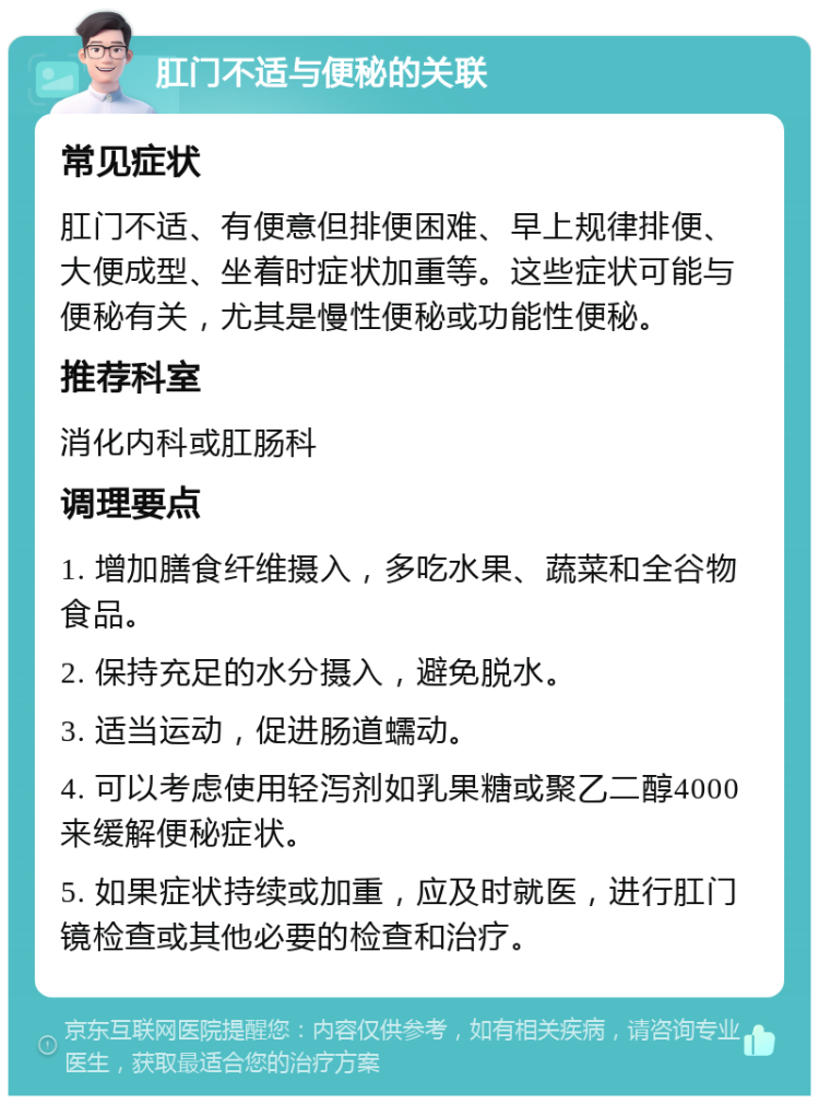 肛门不适与便秘的关联 常见症状 肛门不适、有便意但排便困难、早上规律排便、大便成型、坐着时症状加重等。这些症状可能与便秘有关，尤其是慢性便秘或功能性便秘。 推荐科室 消化内科或肛肠科 调理要点 1. 增加膳食纤维摄入，多吃水果、蔬菜和全谷物食品。 2. 保持充足的水分摄入，避免脱水。 3. 适当运动，促进肠道蠕动。 4. 可以考虑使用轻泻剂如乳果糖或聚乙二醇4000来缓解便秘症状。 5. 如果症状持续或加重，应及时就医，进行肛门镜检查或其他必要的检查和治疗。