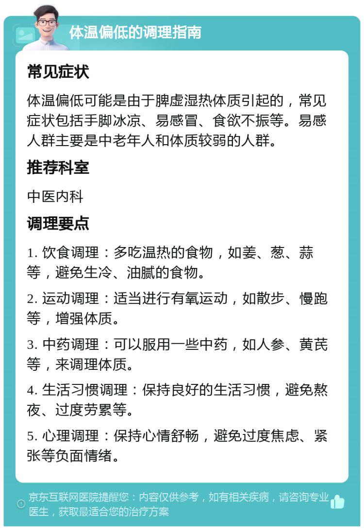 体温偏低的调理指南 常见症状 体温偏低可能是由于脾虚湿热体质引起的，常见症状包括手脚冰凉、易感冒、食欲不振等。易感人群主要是中老年人和体质较弱的人群。 推荐科室 中医内科 调理要点 1. 饮食调理：多吃温热的食物，如姜、葱、蒜等，避免生冷、油腻的食物。 2. 运动调理：适当进行有氧运动，如散步、慢跑等，增强体质。 3. 中药调理：可以服用一些中药，如人参、黄芪等，来调理体质。 4. 生活习惯调理：保持良好的生活习惯，避免熬夜、过度劳累等。 5. 心理调理：保持心情舒畅，避免过度焦虑、紧张等负面情绪。