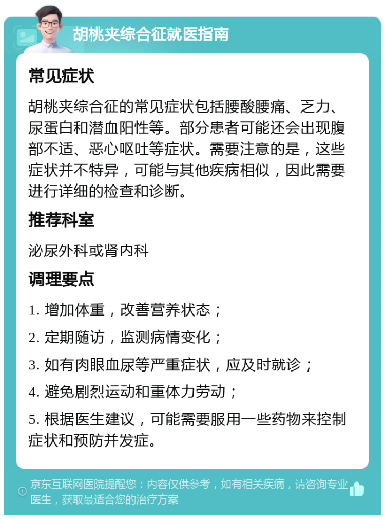 胡桃夹综合征就医指南 常见症状 胡桃夹综合征的常见症状包括腰酸腰痛、乏力、尿蛋白和潜血阳性等。部分患者可能还会出现腹部不适、恶心呕吐等症状。需要注意的是，这些症状并不特异，可能与其他疾病相似，因此需要进行详细的检查和诊断。 推荐科室 泌尿外科或肾内科 调理要点 1. 增加体重，改善营养状态； 2. 定期随访，监测病情变化； 3. 如有肉眼血尿等严重症状，应及时就诊； 4. 避免剧烈运动和重体力劳动； 5. 根据医生建议，可能需要服用一些药物来控制症状和预防并发症。