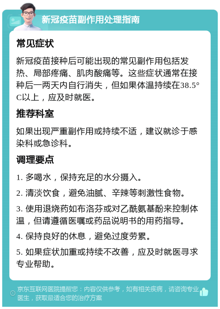 新冠疫苗副作用处理指南 常见症状 新冠疫苗接种后可能出现的常见副作用包括发热、局部疼痛、肌肉酸痛等。这些症状通常在接种后一两天内自行消失，但如果体温持续在38.5°C以上，应及时就医。 推荐科室 如果出现严重副作用或持续不适，建议就诊于感染科或急诊科。 调理要点 1. 多喝水，保持充足的水分摄入。 2. 清淡饮食，避免油腻、辛辣等刺激性食物。 3. 使用退烧药如布洛芬或对乙酰氨基酚来控制体温，但请遵循医嘱或药品说明书的用药指导。 4. 保持良好的休息，避免过度劳累。 5. 如果症状加重或持续不改善，应及时就医寻求专业帮助。