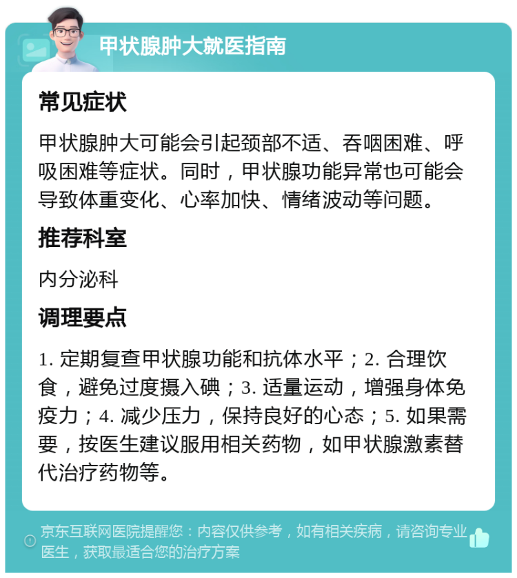 甲状腺肿大就医指南 常见症状 甲状腺肿大可能会引起颈部不适、吞咽困难、呼吸困难等症状。同时，甲状腺功能异常也可能会导致体重变化、心率加快、情绪波动等问题。 推荐科室 内分泌科 调理要点 1. 定期复查甲状腺功能和抗体水平；2. 合理饮食，避免过度摄入碘；3. 适量运动，增强身体免疫力；4. 减少压力，保持良好的心态；5. 如果需要，按医生建议服用相关药物，如甲状腺激素替代治疗药物等。