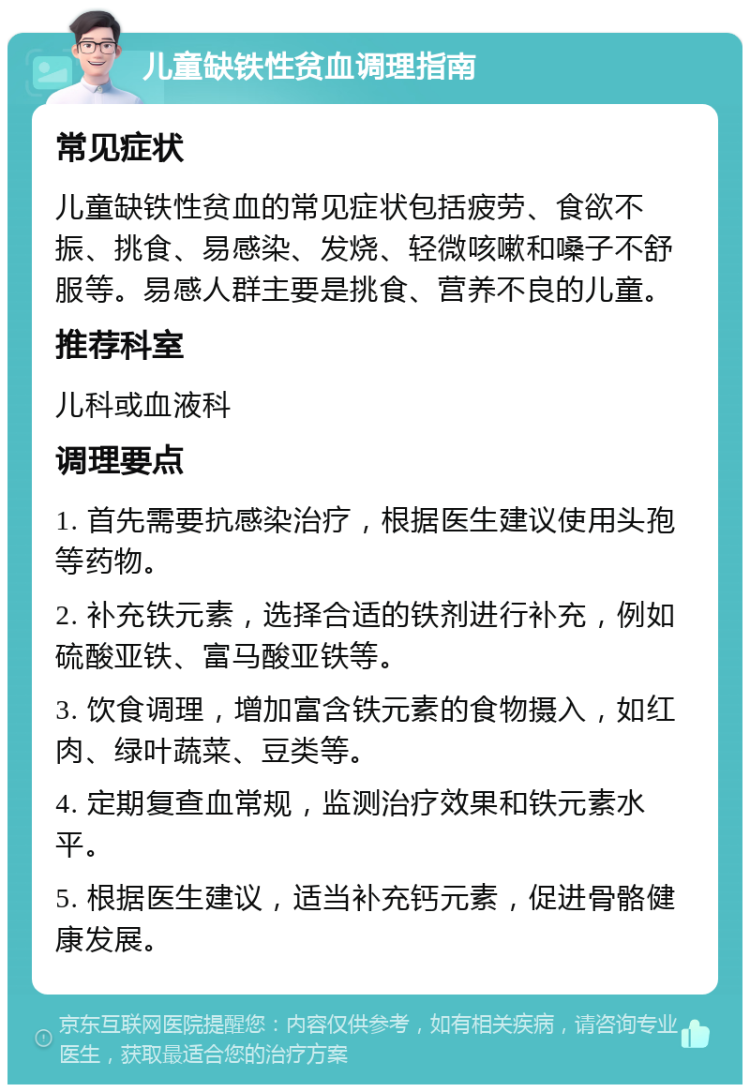 儿童缺铁性贫血调理指南 常见症状 儿童缺铁性贫血的常见症状包括疲劳、食欲不振、挑食、易感染、发烧、轻微咳嗽和嗓子不舒服等。易感人群主要是挑食、营养不良的儿童。 推荐科室 儿科或血液科 调理要点 1. 首先需要抗感染治疗，根据医生建议使用头孢等药物。 2. 补充铁元素，选择合适的铁剂进行补充，例如硫酸亚铁、富马酸亚铁等。 3. 饮食调理，增加富含铁元素的食物摄入，如红肉、绿叶蔬菜、豆类等。 4. 定期复查血常规，监测治疗效果和铁元素水平。 5. 根据医生建议，适当补充钙元素，促进骨骼健康发展。