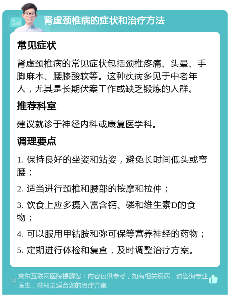 肾虚颈椎病的症状和治疗方法 常见症状 肾虚颈椎病的常见症状包括颈椎疼痛、头晕、手脚麻木、腰膝酸软等。这种疾病多见于中老年人，尤其是长期伏案工作或缺乏锻炼的人群。 推荐科室 建议就诊于神经内科或康复医学科。 调理要点 1. 保持良好的坐姿和站姿，避免长时间低头或弯腰； 2. 适当进行颈椎和腰部的按摩和拉伸； 3. 饮食上应多摄入富含钙、磷和维生素D的食物； 4. 可以服用甲钴胺和弥可保等营养神经的药物； 5. 定期进行体检和复查，及时调整治疗方案。