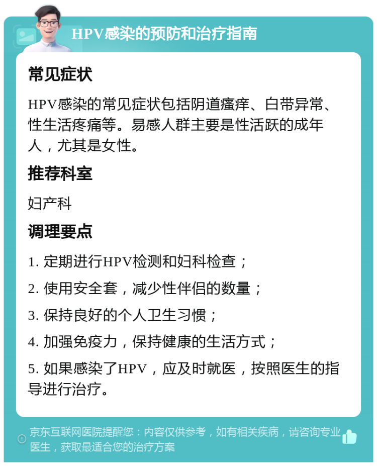 HPV感染的预防和治疗指南 常见症状 HPV感染的常见症状包括阴道瘙痒、白带异常、性生活疼痛等。易感人群主要是性活跃的成年人，尤其是女性。 推荐科室 妇产科 调理要点 1. 定期进行HPV检测和妇科检查； 2. 使用安全套，减少性伴侣的数量； 3. 保持良好的个人卫生习惯； 4. 加强免疫力，保持健康的生活方式； 5. 如果感染了HPV，应及时就医，按照医生的指导进行治疗。