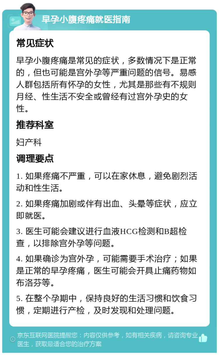 早孕小腹疼痛就医指南 常见症状 早孕小腹疼痛是常见的症状，多数情况下是正常的，但也可能是宫外孕等严重问题的信号。易感人群包括所有怀孕的女性，尤其是那些有不规则月经、性生活不安全或曾经有过宫外孕史的女性。 推荐科室 妇产科 调理要点 1. 如果疼痛不严重，可以在家休息，避免剧烈活动和性生活。 2. 如果疼痛加剧或伴有出血、头晕等症状，应立即就医。 3. 医生可能会建议进行血液HCG检测和B超检查，以排除宫外孕等问题。 4. 如果确诊为宫外孕，可能需要手术治疗；如果是正常的早孕疼痛，医生可能会开具止痛药物如布洛芬等。 5. 在整个孕期中，保持良好的生活习惯和饮食习惯，定期进行产检，及时发现和处理问题。