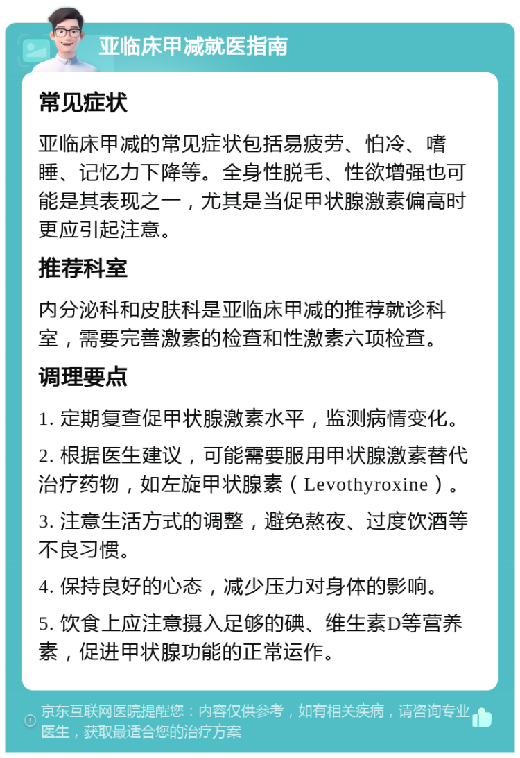 亚临床甲减就医指南 常见症状 亚临床甲减的常见症状包括易疲劳、怕冷、嗜睡、记忆力下降等。全身性脱毛、性欲增强也可能是其表现之一，尤其是当促甲状腺激素偏高时更应引起注意。 推荐科室 内分泌科和皮肤科是亚临床甲减的推荐就诊科室，需要完善激素的检查和性激素六项检查。 调理要点 1. 定期复查促甲状腺激素水平，监测病情变化。 2. 根据医生建议，可能需要服用甲状腺激素替代治疗药物，如左旋甲状腺素（Levothyroxine）。 3. 注意生活方式的调整，避免熬夜、过度饮酒等不良习惯。 4. 保持良好的心态，减少压力对身体的影响。 5. 饮食上应注意摄入足够的碘、维生素D等营养素，促进甲状腺功能的正常运作。