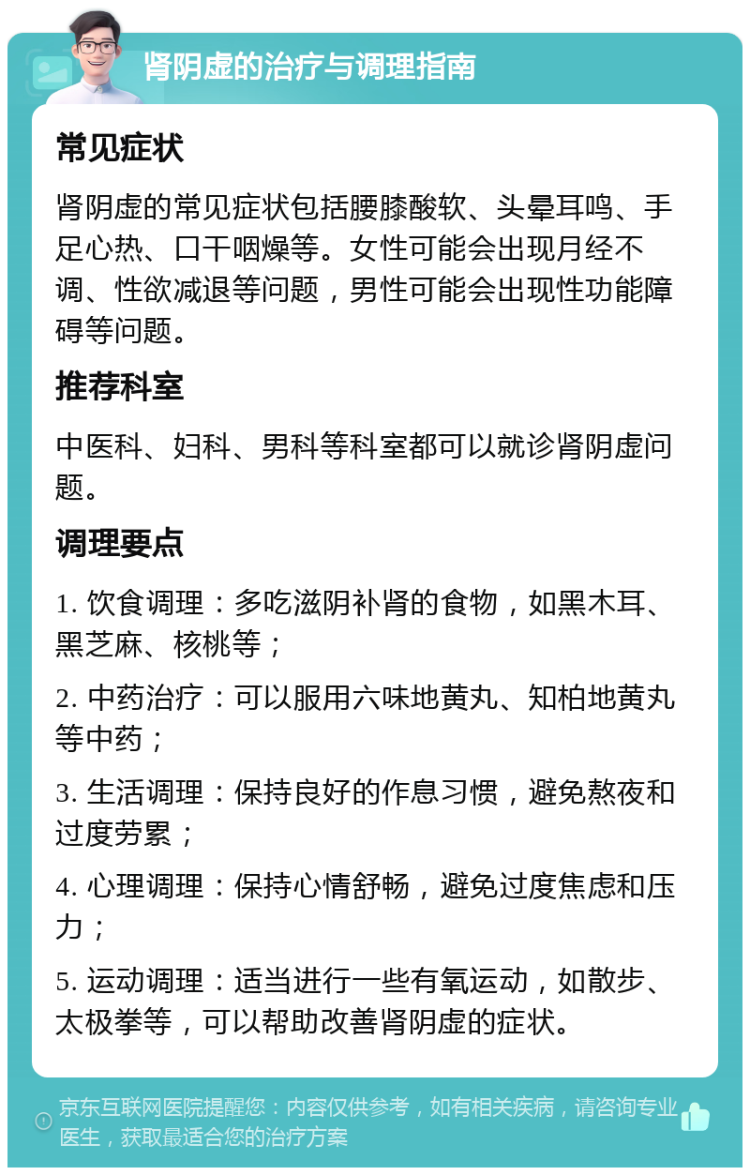 肾阴虚的治疗与调理指南 常见症状 肾阴虚的常见症状包括腰膝酸软、头晕耳鸣、手足心热、口干咽燥等。女性可能会出现月经不调、性欲减退等问题，男性可能会出现性功能障碍等问题。 推荐科室 中医科、妇科、男科等科室都可以就诊肾阴虚问题。 调理要点 1. 饮食调理：多吃滋阴补肾的食物，如黑木耳、黑芝麻、核桃等； 2. 中药治疗：可以服用六味地黄丸、知柏地黄丸等中药； 3. 生活调理：保持良好的作息习惯，避免熬夜和过度劳累； 4. 心理调理：保持心情舒畅，避免过度焦虑和压力； 5. 运动调理：适当进行一些有氧运动，如散步、太极拳等，可以帮助改善肾阴虚的症状。