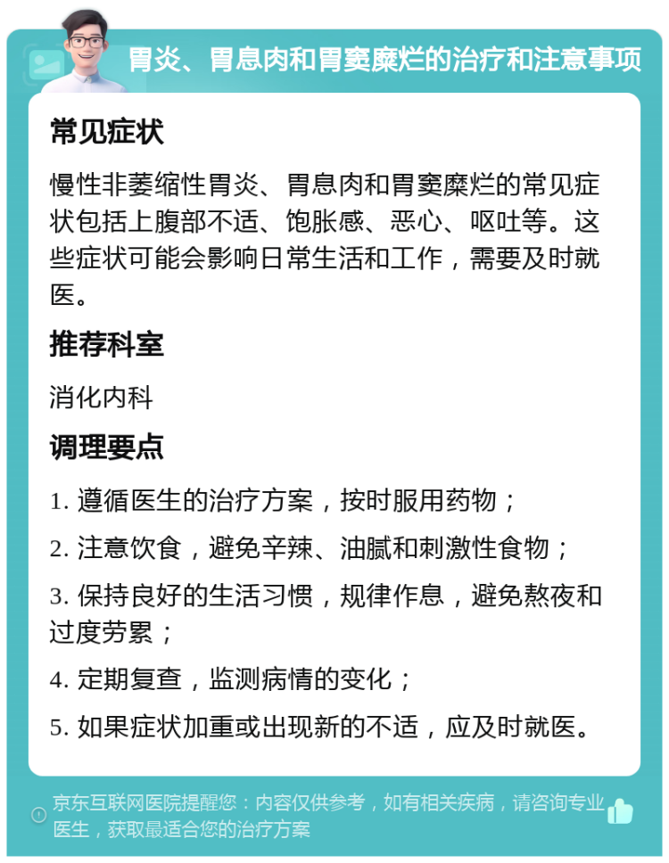 胃炎、胃息肉和胃窦糜烂的治疗和注意事项 常见症状 慢性非萎缩性胃炎、胃息肉和胃窦糜烂的常见症状包括上腹部不适、饱胀感、恶心、呕吐等。这些症状可能会影响日常生活和工作，需要及时就医。 推荐科室 消化内科 调理要点 1. 遵循医生的治疗方案，按时服用药物； 2. 注意饮食，避免辛辣、油腻和刺激性食物； 3. 保持良好的生活习惯，规律作息，避免熬夜和过度劳累； 4. 定期复查，监测病情的变化； 5. 如果症状加重或出现新的不适，应及时就医。